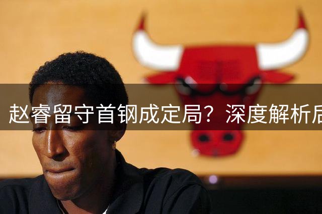赵睿留守首钢成定局？深度解析后卫线布局与球队争冠战略